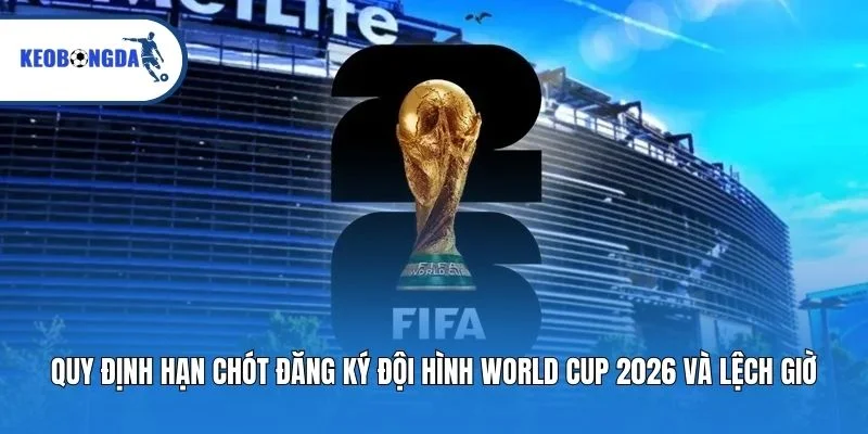 Quy định hạn chót đăng ký đội hình World Cup 2026 và lệch giờ