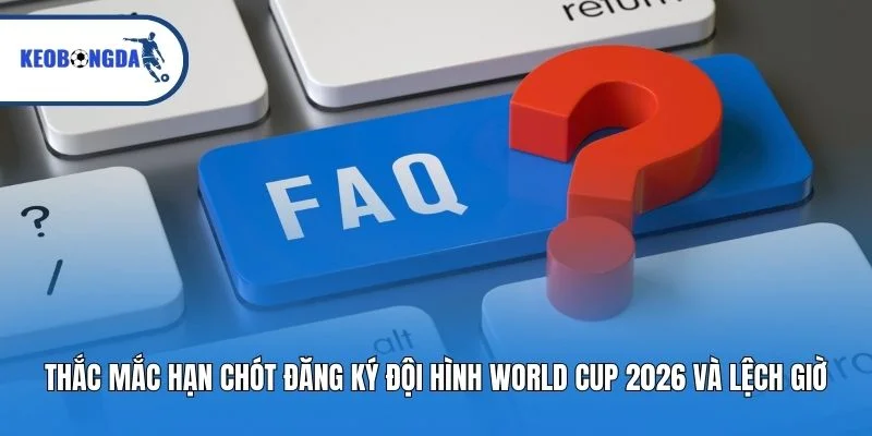 Thắc mắc hạn chót đăng ký đội hình World Cup 2026 và lệch giờ